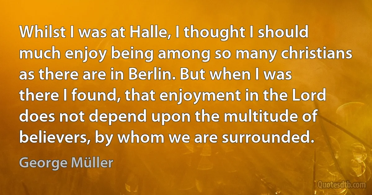 Whilst I was at Halle, I thought I should much enjoy being among so many christians as there are in Berlin. But when I was there I found, that enjoyment in the Lord does not depend upon the multitude of believers, by whom we are surrounded. (George Müller)