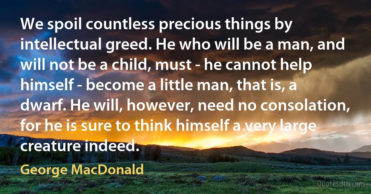 We spoil countless precious things by intellectual greed. He who will be a man, and will not be a child, must - he cannot help himself - become a little man, that is, a dwarf. He will, however, need no consolation, for he is sure to think himself a very large creature indeed. (George MacDonald)