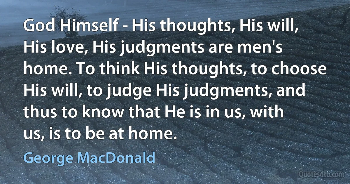 God Himself - His thoughts, His will, His love, His judgments are men's home. To think His thoughts, to choose His will, to judge His judgments, and thus to know that He is in us, with us, is to be at home. (George MacDonald)