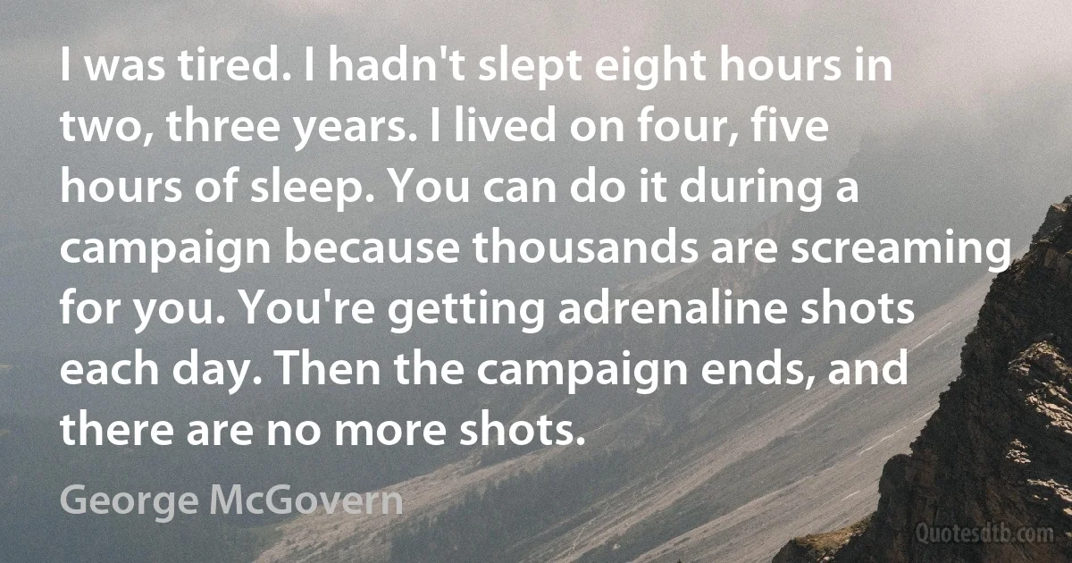 I was tired. I hadn't slept eight hours in two, three years. I lived on four, five hours of sleep. You can do it during a campaign because thousands are screaming for you. You're getting adrenaline shots each day. Then the campaign ends, and there are no more shots. (George McGovern)