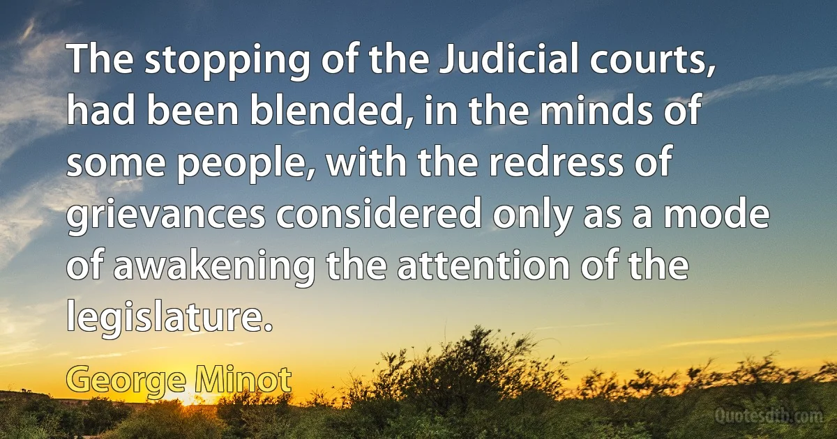 The stopping of the Judicial courts, had been blended, in the minds of some people, with the redress of grievances considered only as a mode of awakening the attention of the legislature. (George Minot)