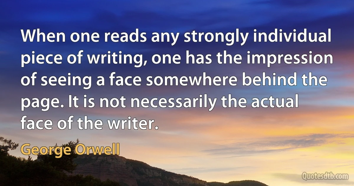 When one reads any strongly individual piece of writing, one has the impression of seeing a face somewhere behind the page. It is not necessarily the actual face of the writer. (George Orwell)