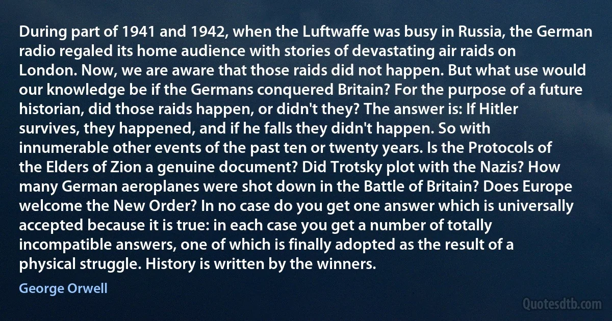 During part of 1941 and 1942, when the Luftwaffe was busy in Russia, the German radio regaled its home audience with stories of devastating air raids on London. Now, we are aware that those raids did not happen. But what use would our knowledge be if the Germans conquered Britain? For the purpose of a future historian, did those raids happen, or didn't they? The answer is: If Hitler survives, they happened, and if he falls they didn't happen. So with innumerable other events of the past ten or twenty years. Is the Protocols of the Elders of Zion a genuine document? Did Trotsky plot with the Nazis? How many German aeroplanes were shot down in the Battle of Britain? Does Europe welcome the New Order? In no case do you get one answer which is universally accepted because it is true: in each case you get a number of totally incompatible answers, one of which is finally adopted as the result of a physical struggle. History is written by the winners. (George Orwell)