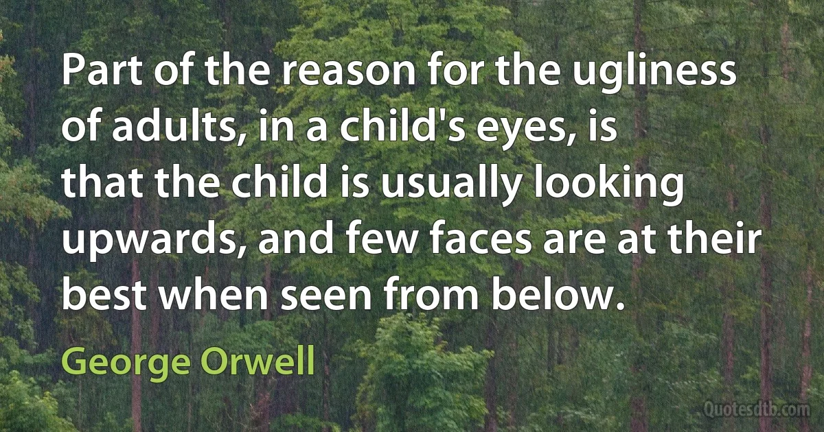 Part of the reason for the ugliness of adults, in a child's eyes, is that the child is usually looking upwards, and few faces are at their best when seen from below. (George Orwell)