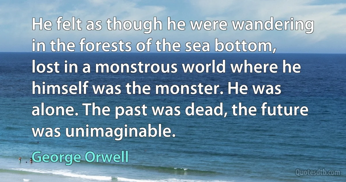 He felt as though he were wandering in the forests of the sea bottom, lost in a monstrous world where he himself was the monster. He was alone. The past was dead, the future was unimaginable. (George Orwell)