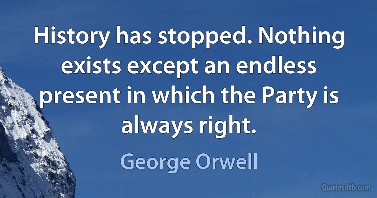 History has stopped. Nothing exists except an endless present in which the Party is always right. (George Orwell)