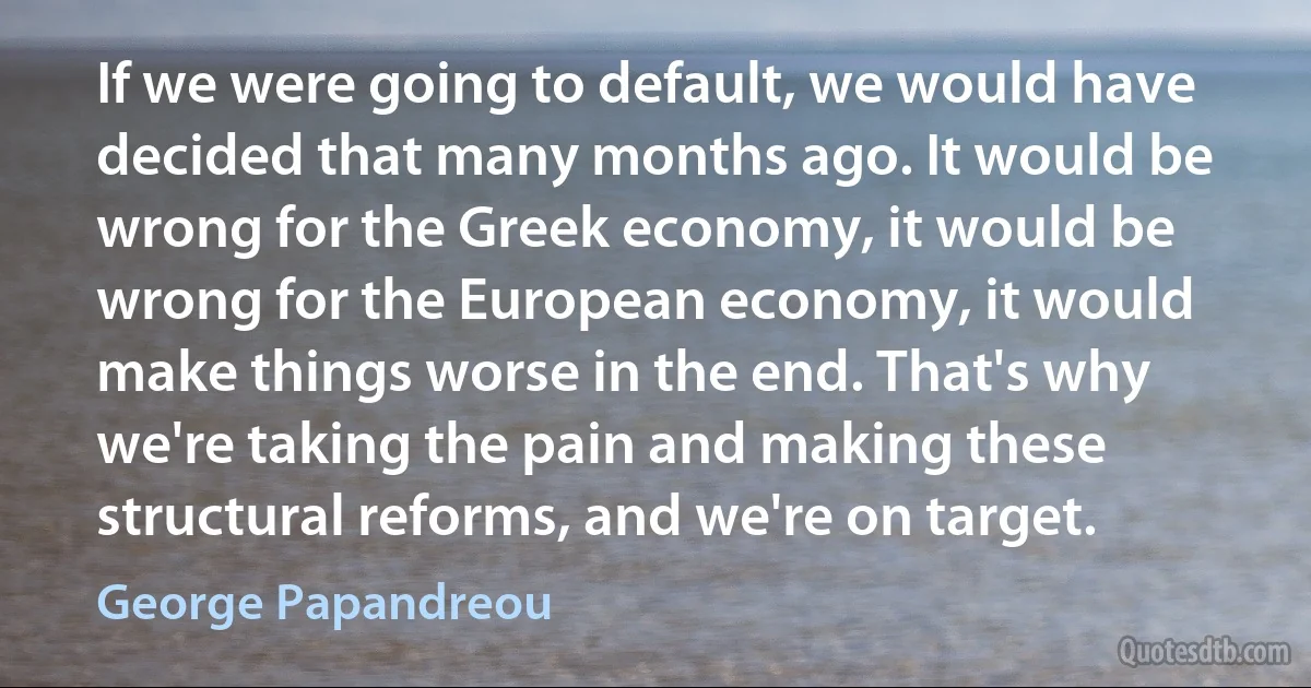 If we were going to default, we would have decided that many months ago. It would be wrong for the Greek economy, it would be wrong for the European economy, it would make things worse in the end. That's why we're taking the pain and making these structural reforms, and we're on target. (George Papandreou)