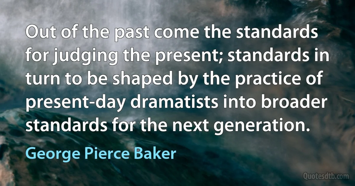 Out of the past come the standards for judging the present; standards in turn to be shaped by the practice of present-day dramatists into broader standards for the next generation. (George Pierce Baker)