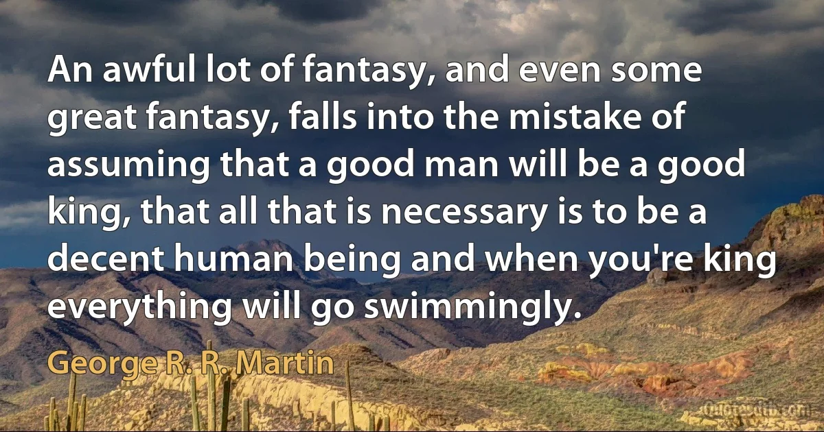 An awful lot of fantasy, and even some great fantasy, falls into the mistake of assuming that a good man will be a good king, that all that is necessary is to be a decent human being and when you're king everything will go swimmingly. (George R. R. Martin)