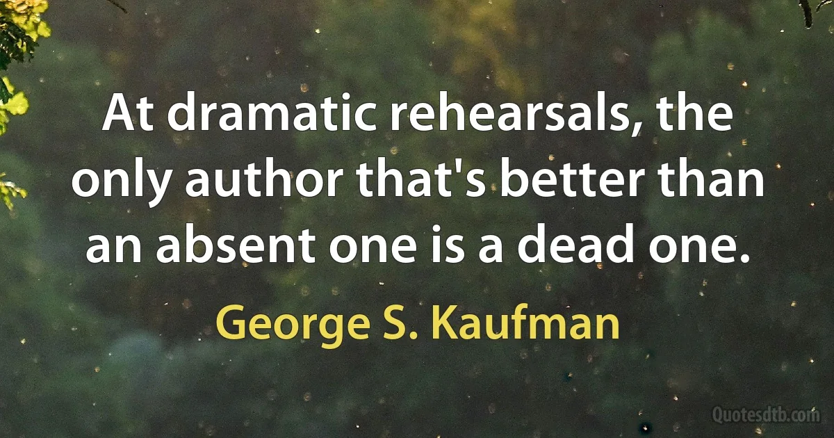 At dramatic rehearsals, the only author that's better than an absent one is a dead one. (George S. Kaufman)