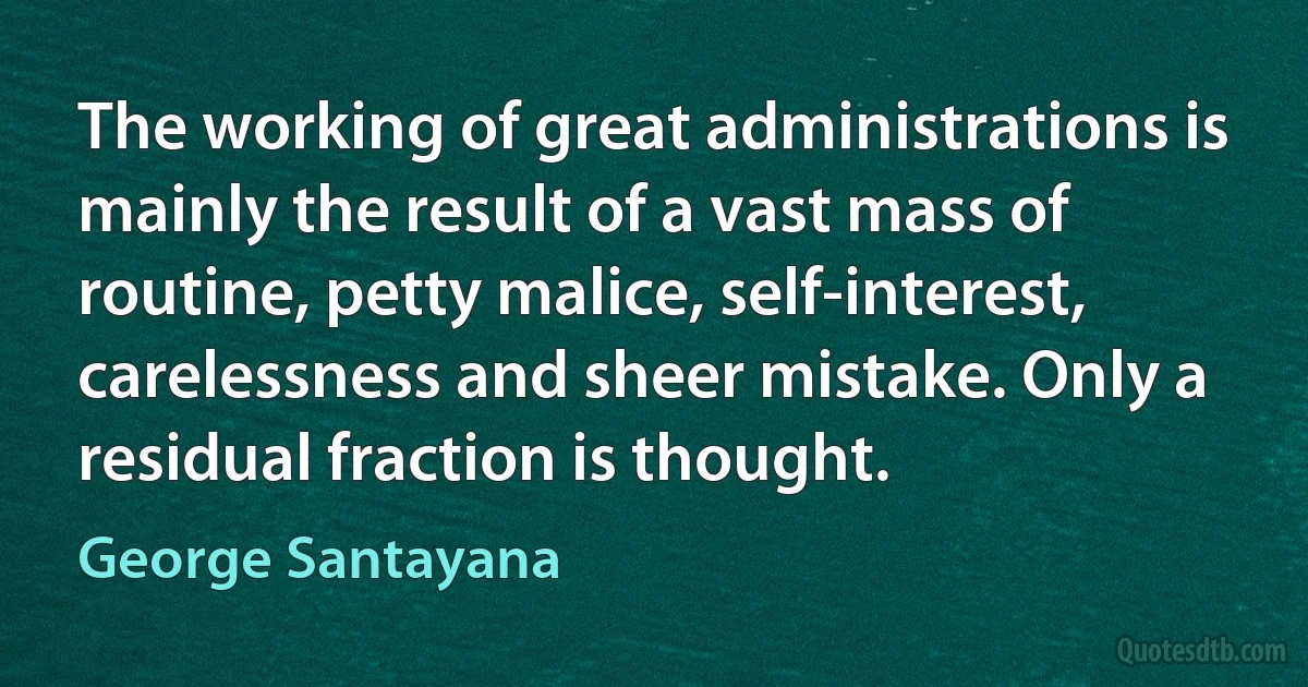 The working of great administrations is mainly the result of a vast mass of routine, petty malice, self-interest, carelessness and sheer mistake. Only a residual fraction is thought. (George Santayana)