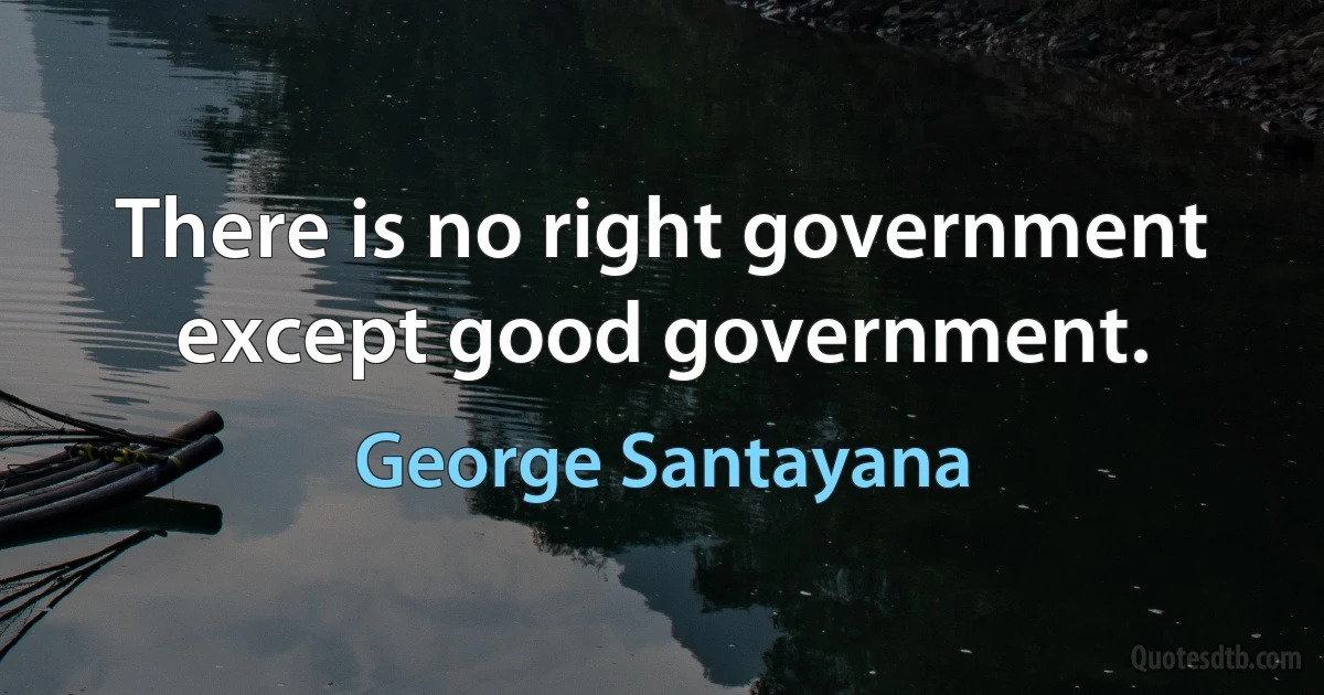 There is no right government except good government. (George Santayana)