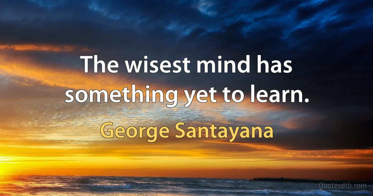 The wisest mind has something yet to learn. (George Santayana)