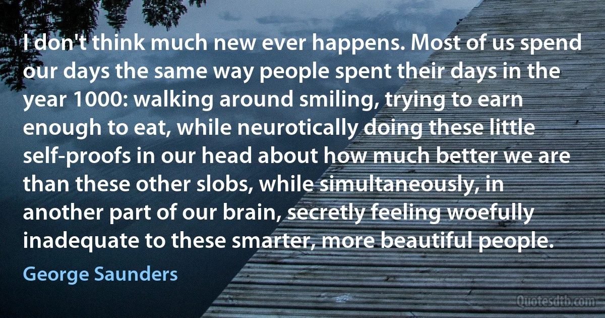 I don't think much new ever happens. Most of us spend our days the same way people spent their days in the year 1000: walking around smiling, trying to earn enough to eat, while neurotically doing these little self-proofs in our head about how much better we are than these other slobs, while simultaneously, in another part of our brain, secretly feeling woefully inadequate to these smarter, more beautiful people. (George Saunders)