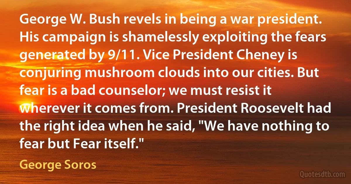 George W. Bush revels in being a war president. His campaign is shamelessly exploiting the fears generated by 9/11. Vice President Cheney is conjuring mushroom clouds into our cities. But fear is a bad counselor; we must resist it wherever it comes from. President Roosevelt had the right idea when he said, "We have nothing to fear but Fear itself." (George Soros)