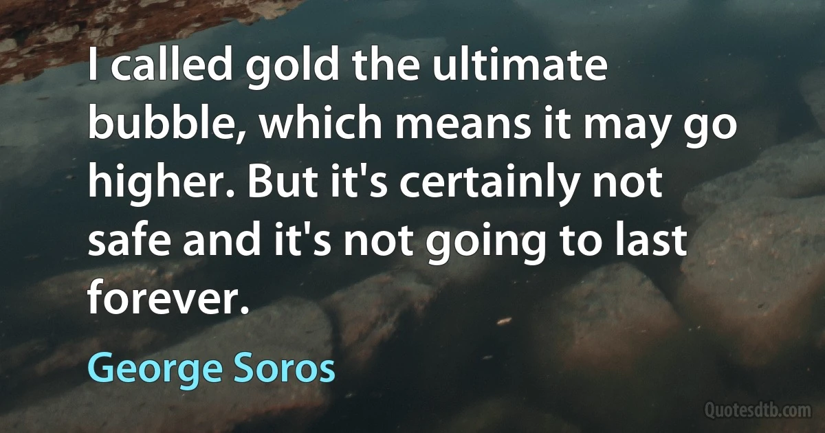 I called gold the ultimate bubble, which means it may go higher. But it's certainly not safe and it's not going to last forever. (George Soros)