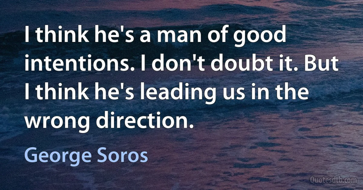 I think he's a man of good intentions. I don't doubt it. But I think he's leading us in the wrong direction. (George Soros)