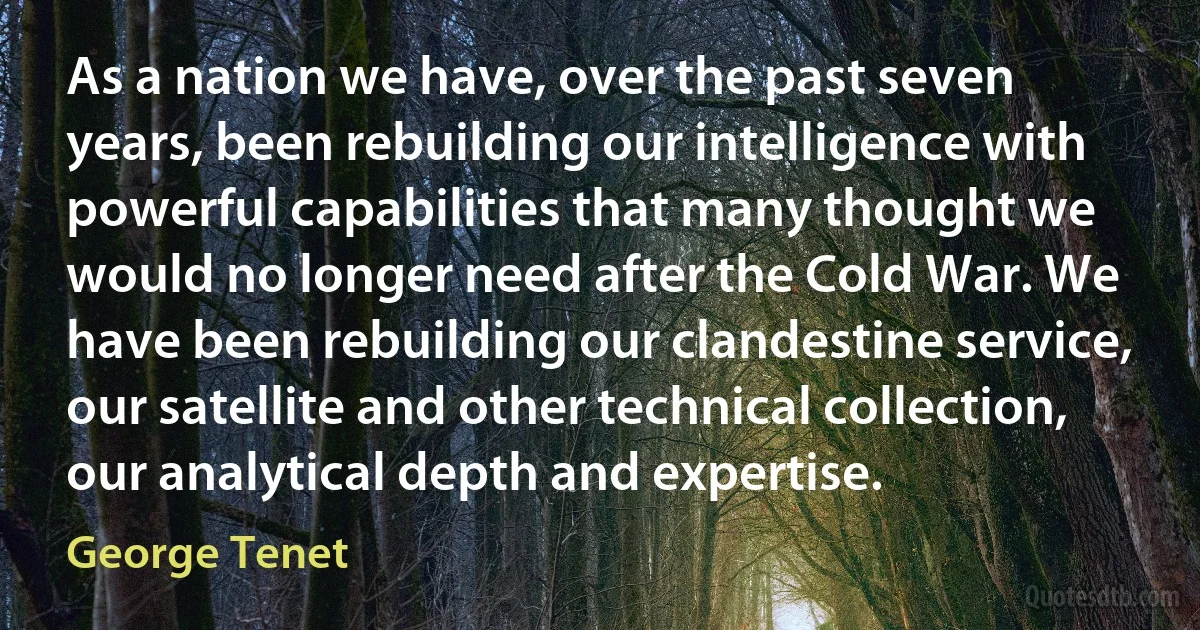 As a nation we have, over the past seven years, been rebuilding our intelligence with powerful capabilities that many thought we would no longer need after the Cold War. We have been rebuilding our clandestine service, our satellite and other technical collection, our analytical depth and expertise. (George Tenet)