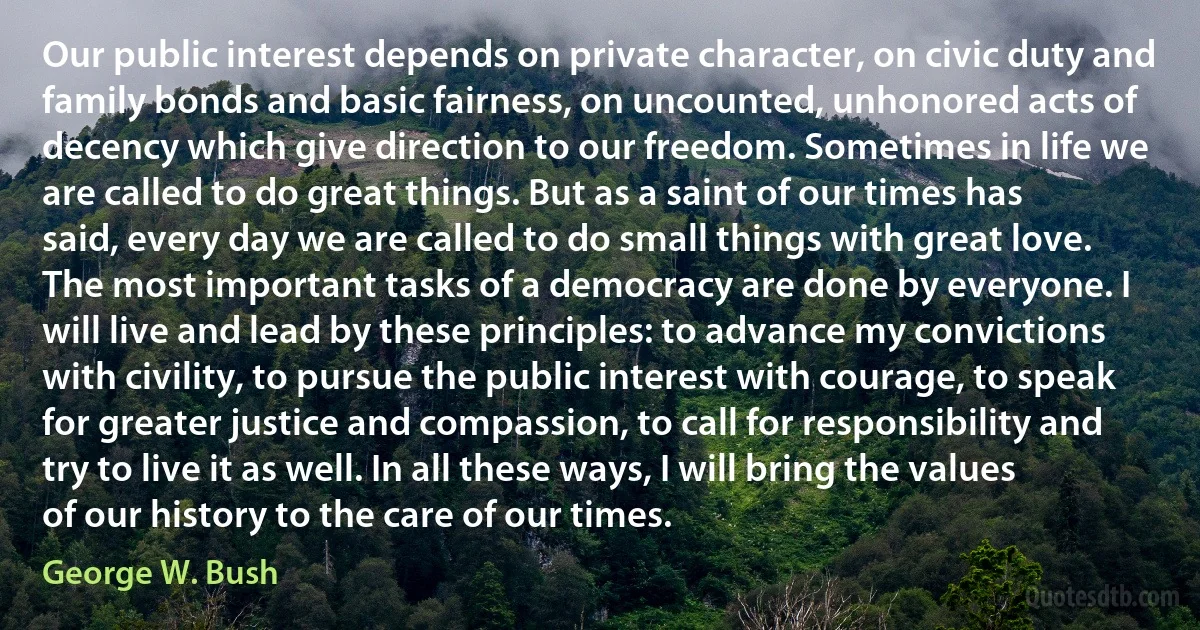 Our public interest depends on private character, on civic duty and family bonds and basic fairness, on uncounted, unhonored acts of decency which give direction to our freedom. Sometimes in life we are called to do great things. But as a saint of our times has said, every day we are called to do small things with great love. The most important tasks of a democracy are done by everyone. I will live and lead by these principles: to advance my convictions with civility, to pursue the public interest with courage, to speak for greater justice and compassion, to call for responsibility and try to live it as well. In all these ways, I will bring the values of our history to the care of our times. (George W. Bush)