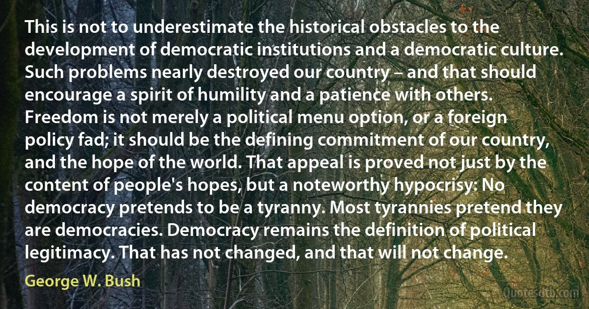 This is not to underestimate the historical obstacles to the development of democratic institutions and a democratic culture. Such problems nearly destroyed our country – and that should encourage a spirit of humility and a patience with others. Freedom is not merely a political menu option, or a foreign policy fad; it should be the defining commitment of our country, and the hope of the world. That appeal is proved not just by the content of people's hopes, but a noteworthy hypocrisy: No democracy pretends to be a tyranny. Most tyrannies pretend they are democracies. Democracy remains the definition of political legitimacy. That has not changed, and that will not change. (George W. Bush)