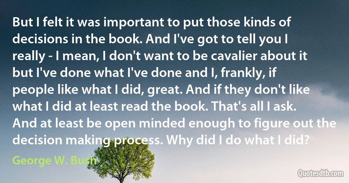 But I felt it was important to put those kinds of decisions in the book. And I've got to tell you I really - I mean, I don't want to be cavalier about it but I've done what I've done and I, frankly, if people like what I did, great. And if they don't like what I did at least read the book. That's all I ask. And at least be open minded enough to figure out the decision making process. Why did I do what I did? (George W. Bush)