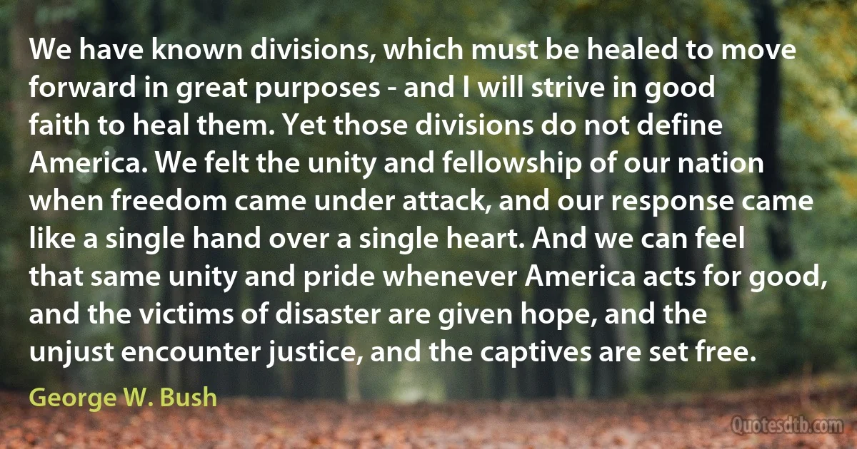 We have known divisions, which must be healed to move forward in great purposes - and I will strive in good faith to heal them. Yet those divisions do not define America. We felt the unity and fellowship of our nation when freedom came under attack, and our response came like a single hand over a single heart. And we can feel that same unity and pride whenever America acts for good, and the victims of disaster are given hope, and the unjust encounter justice, and the captives are set free. (George W. Bush)