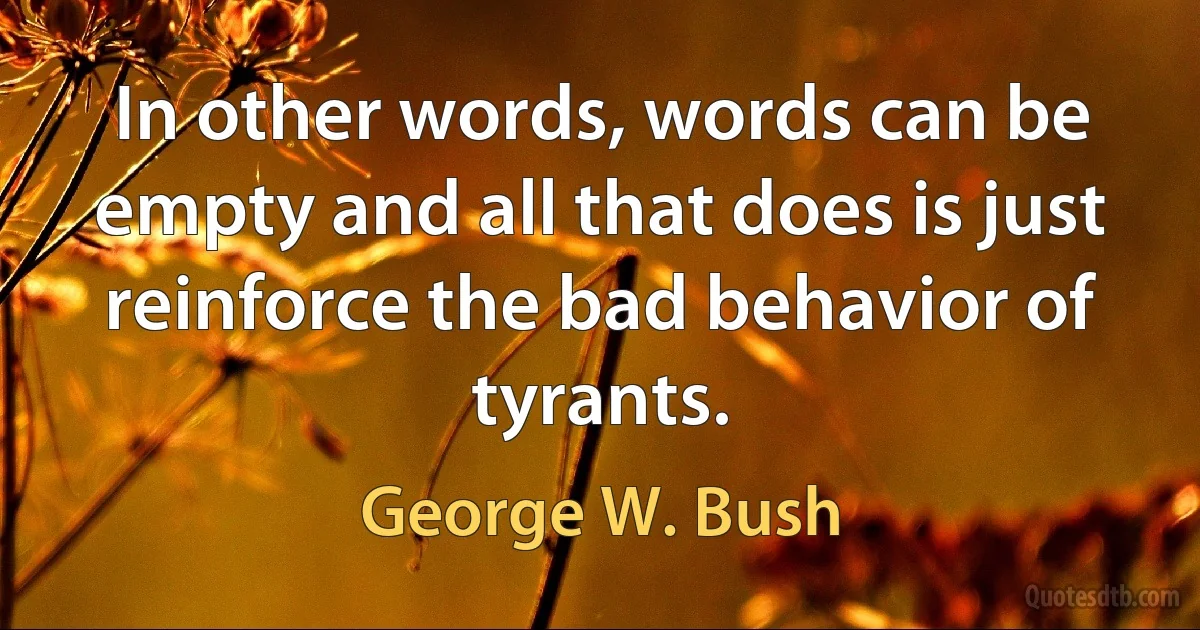 In other words, words can be empty and all that does is just reinforce the bad behavior of tyrants. (George W. Bush)