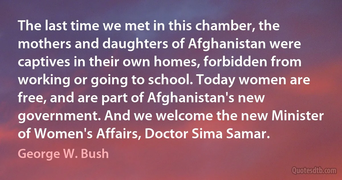 The last time we met in this chamber, the mothers and daughters of Afghanistan were captives in their own homes, forbidden from working or going to school. Today women are free, and are part of Afghanistan's new government. And we welcome the new Minister of Women's Affairs, Doctor Sima Samar. (George W. Bush)