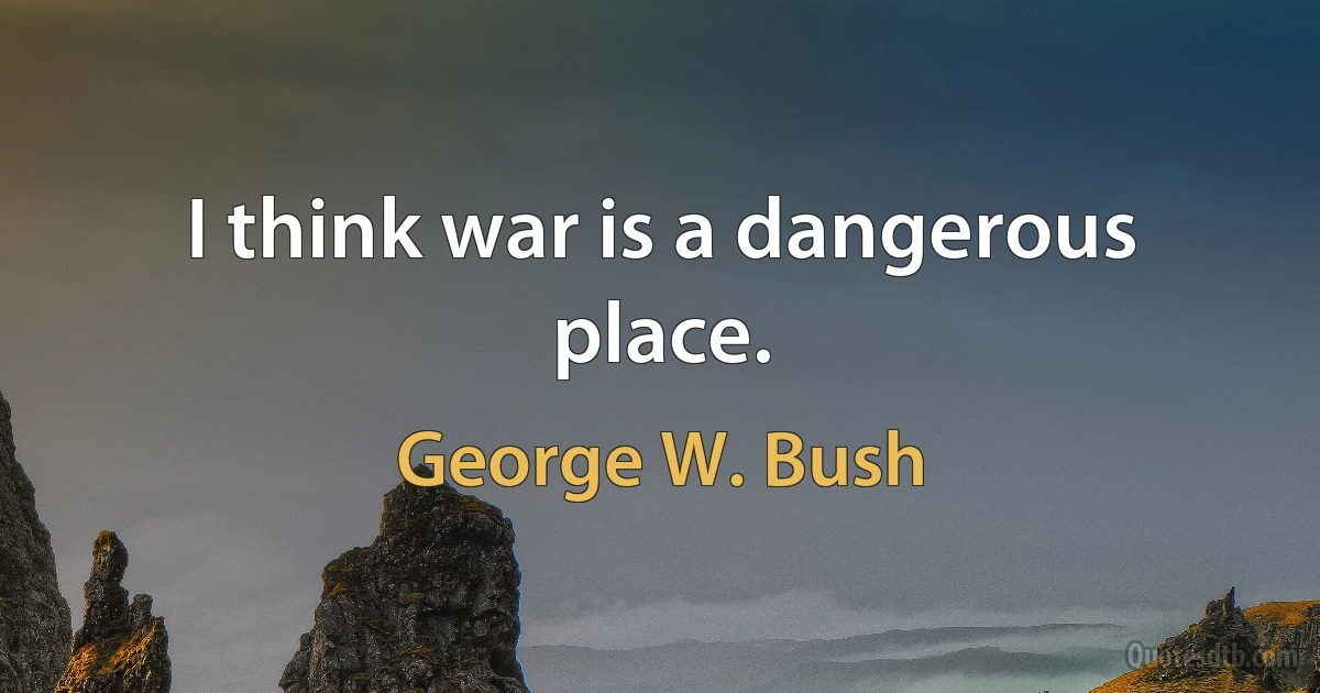 I think war is a dangerous place. (George W. Bush)