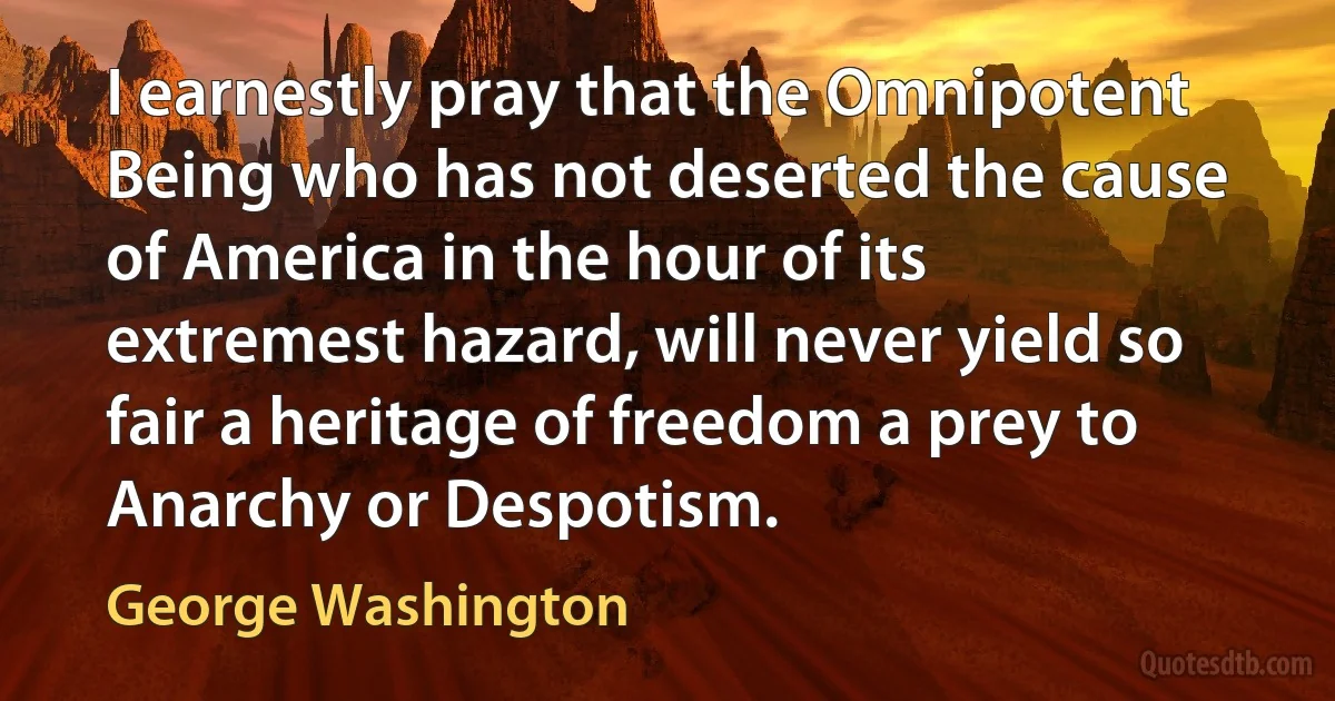 I earnestly pray that the Omnipotent Being who has not deserted the cause of America in the hour of its extremest hazard, will never yield so fair a heritage of freedom a prey to Anarchy or Despotism. (George Washington)