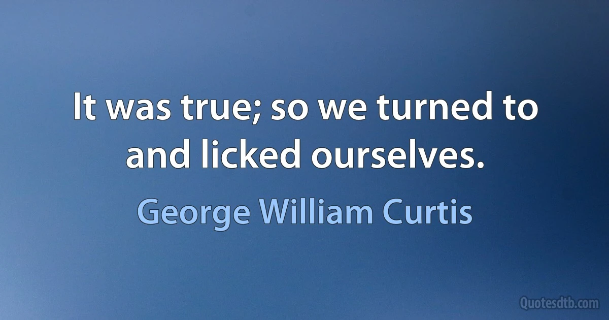 It was true; so we turned to and licked ourselves. (George William Curtis)