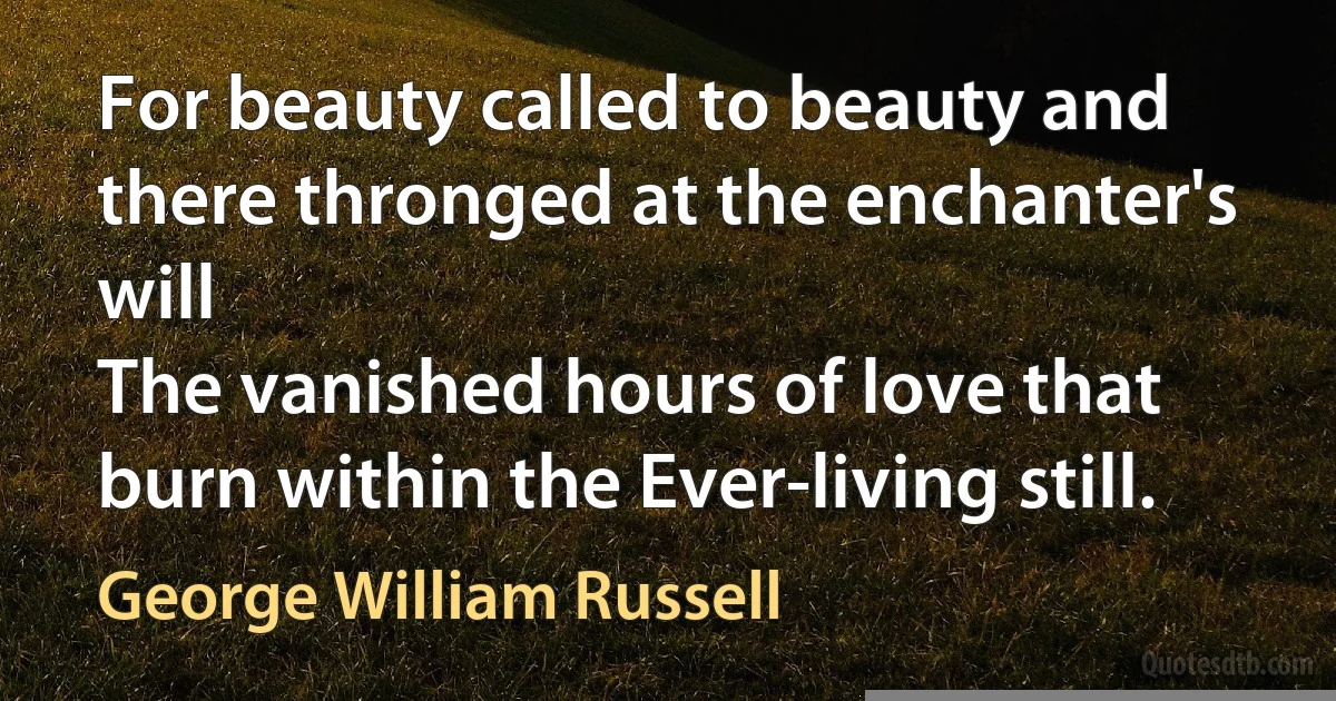 For beauty called to beauty and there thronged at the enchanter's will
The vanished hours of love that burn within the Ever-living still. (George William Russell)