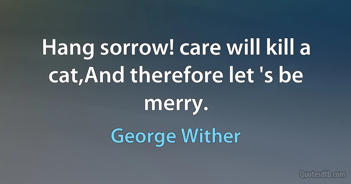 Hang sorrow! care will kill a cat,And therefore let 's be merry. (George Wither)