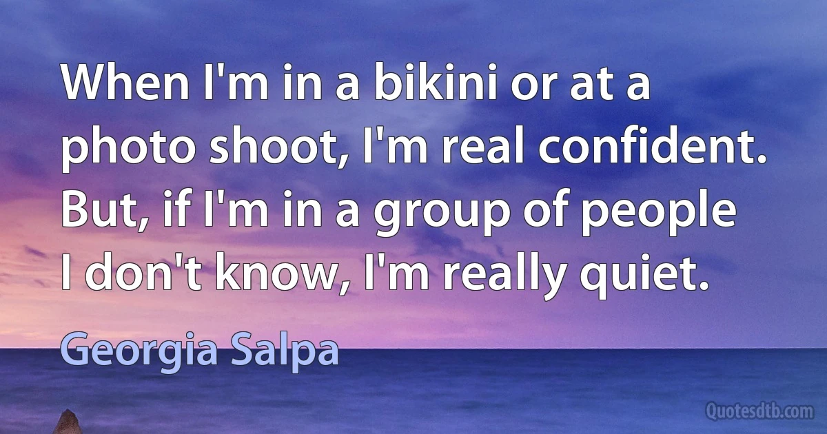 When I'm in a bikini or at a photo shoot, I'm real confident. But, if I'm in a group of people I don't know, I'm really quiet. (Georgia Salpa)