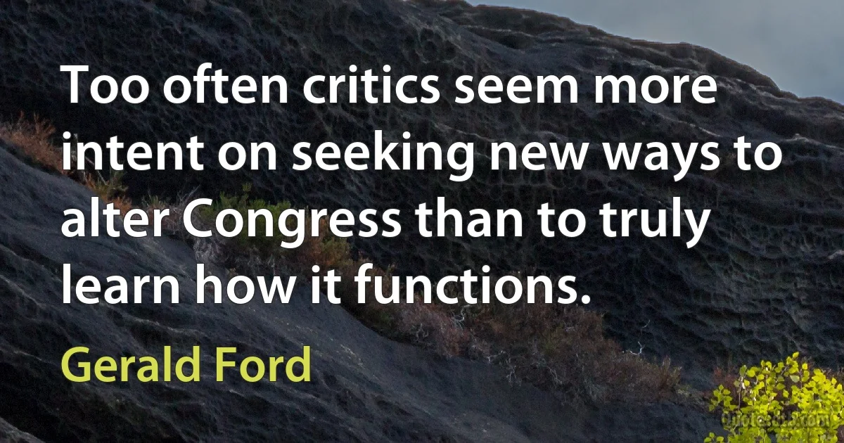 Too often critics seem more intent on seeking new ways to alter Congress than to truly learn how it functions. (Gerald Ford)