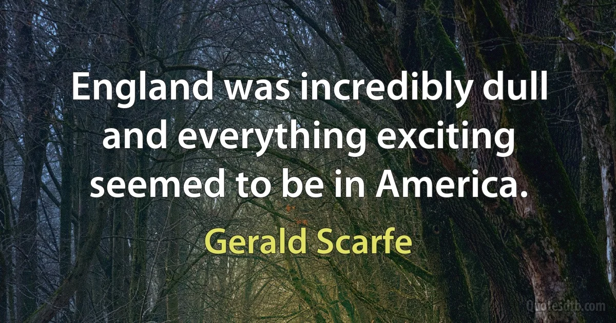 England was incredibly dull and everything exciting seemed to be in America. (Gerald Scarfe)