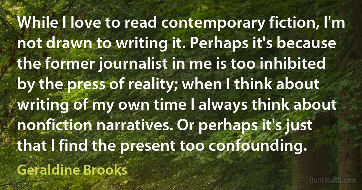 While I love to read contemporary fiction, I'm not drawn to writing it. Perhaps it's because the former journalist in me is too inhibited by the press of reality; when I think about writing of my own time I always think about nonfiction narratives. Or perhaps it's just that I find the present too confounding. (Geraldine Brooks)