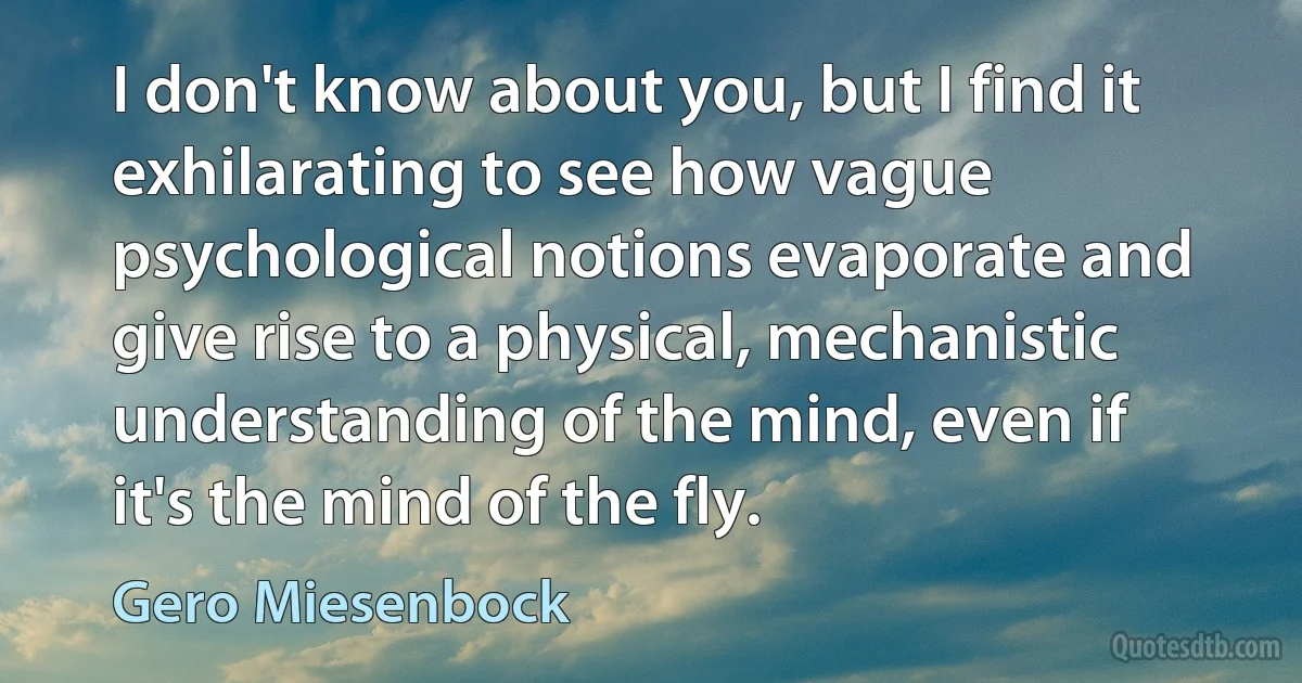 I don't know about you, but I find it exhilarating to see how vague psychological notions evaporate and give rise to a physical, mechanistic understanding of the mind, even if it's the mind of the fly. (Gero Miesenbock)