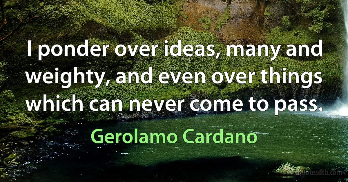 I ponder over ideas, many and weighty, and even over things which can never come to pass. (Gerolamo Cardano)