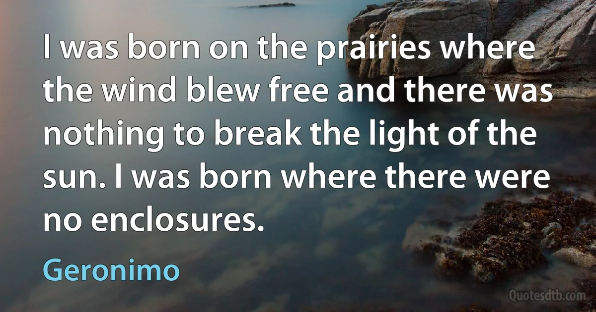 I was born on the prairies where the wind blew free and there was nothing to break the light of the sun. I was born where there were no enclosures. (Geronimo)