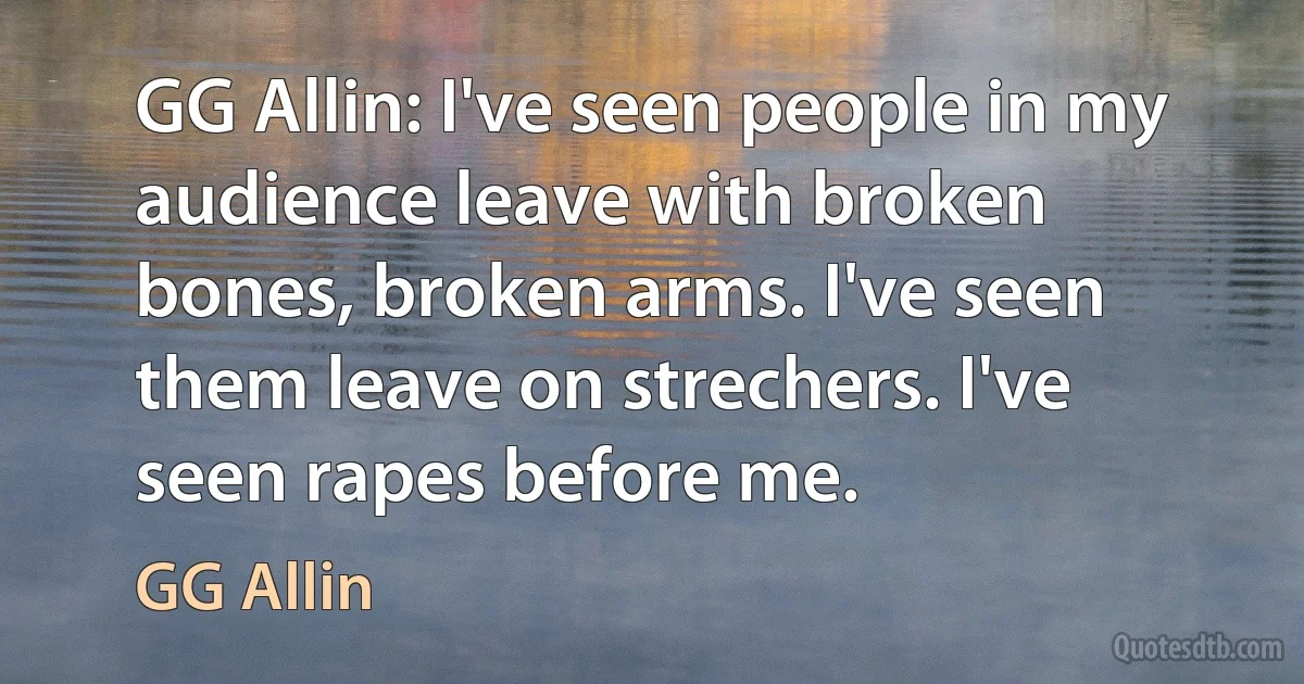 GG Allin: I've seen people in my audience leave with broken bones, broken arms. I've seen them leave on strechers. I've seen rapes before me. (GG Allin)