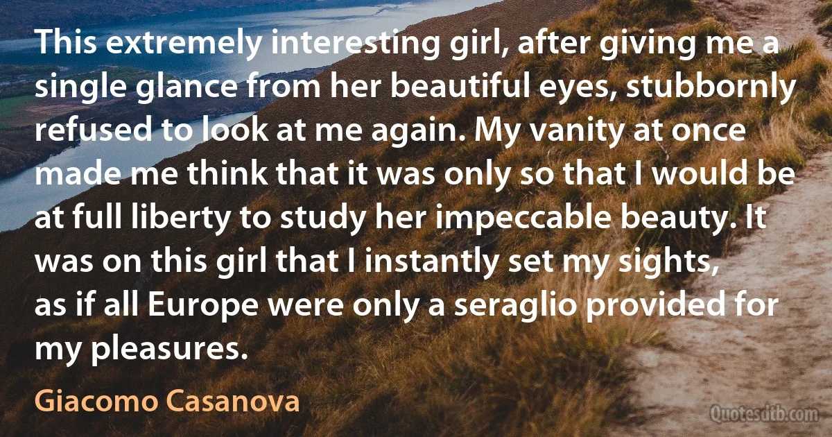 This extremely interesting girl, after giving me a single glance from her beautiful eyes, stubbornly refused to look at me again. My vanity at once made me think that it was only so that I would be at full liberty to study her impeccable beauty. It was on this girl that I instantly set my sights, as if all Europe were only a seraglio provided for my pleasures. (Giacomo Casanova)