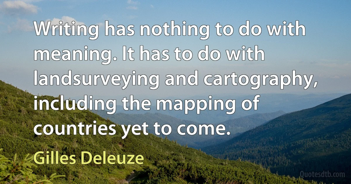 Writing has nothing to do with meaning. It has to do with landsurveying and cartography, including the mapping of countries yet to come. (Gilles Deleuze)