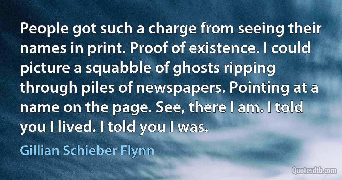 People got such a charge from seeing their names in print. Proof of existence. I could picture a squabble of ghosts ripping through piles of newspapers. Pointing at a name on the page. See, there I am. I told you I lived. I told you I was. (Gillian Schieber Flynn)