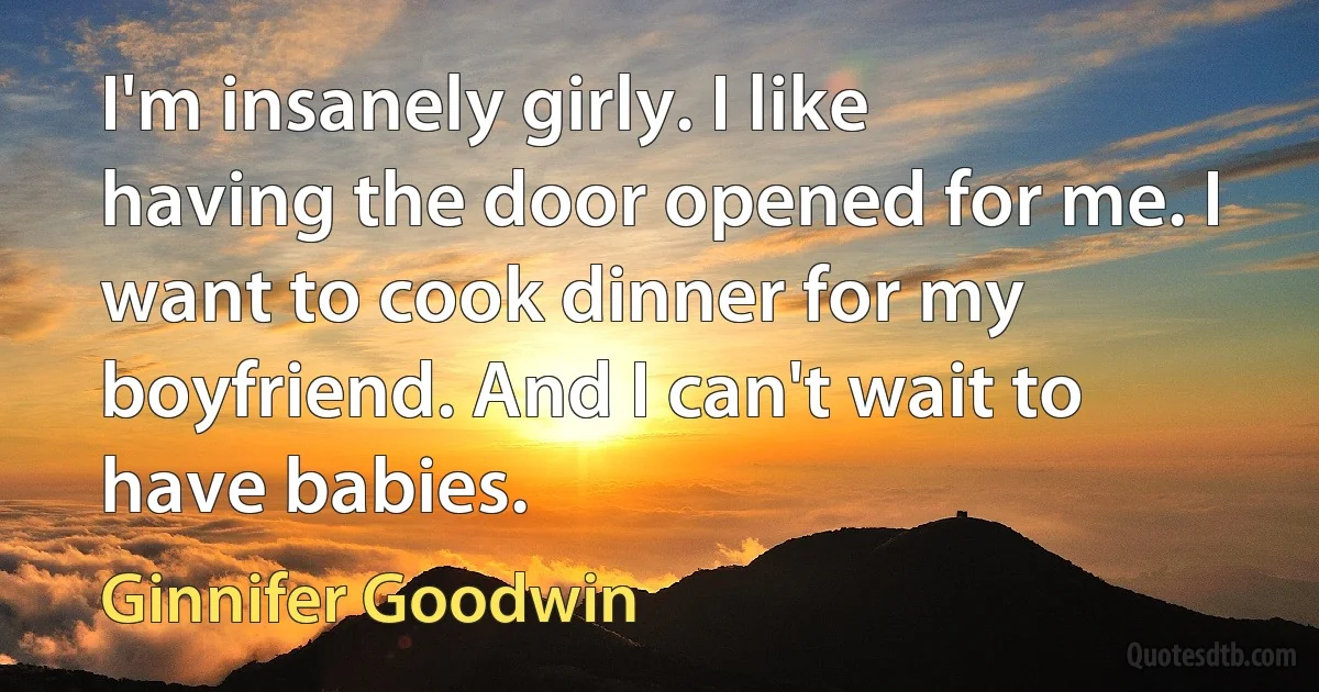 I'm insanely girly. I like having the door opened for me. I want to cook dinner for my boyfriend. And I can't wait to have babies. (Ginnifer Goodwin)