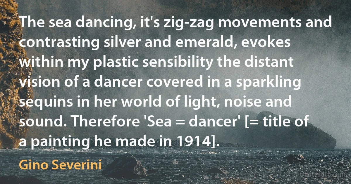 The sea dancing, it's zig-zag movements and contrasting silver and emerald, evokes within my plastic sensibility the distant vision of a dancer covered in a sparkling sequins in her world of light, noise and sound. Therefore 'Sea = dancer' [= title of a painting he made in 1914]. (Gino Severini)