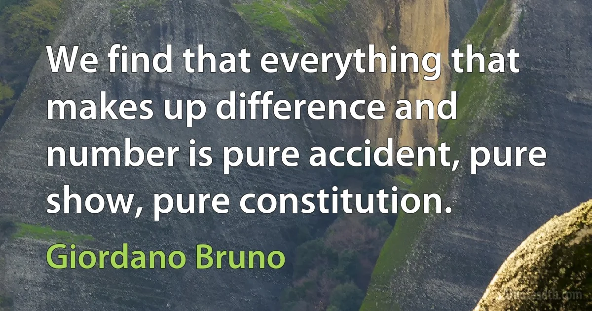 We find that everything that makes up difference and number is pure accident, pure show, pure constitution. (Giordano Bruno)