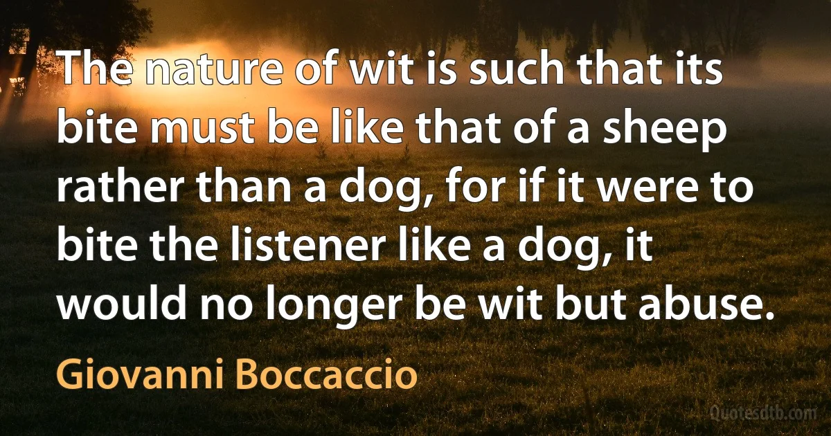 The nature of wit is such that its bite must be like that of a sheep rather than a dog, for if it were to bite the listener like a dog, it would no longer be wit but abuse. (Giovanni Boccaccio)