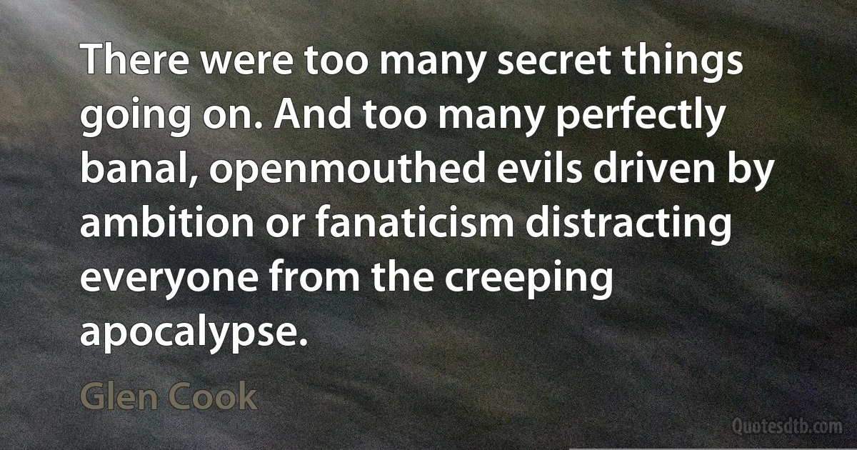 There were too many secret things going on. And too many perfectly banal, openmouthed evils driven by ambition or fanaticism distracting everyone from the creeping apocalypse. (Glen Cook)