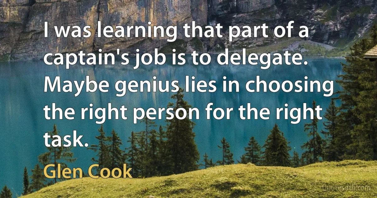 I was learning that part of a captain's job is to delegate. Maybe genius lies in choosing the right person for the right task. (Glen Cook)